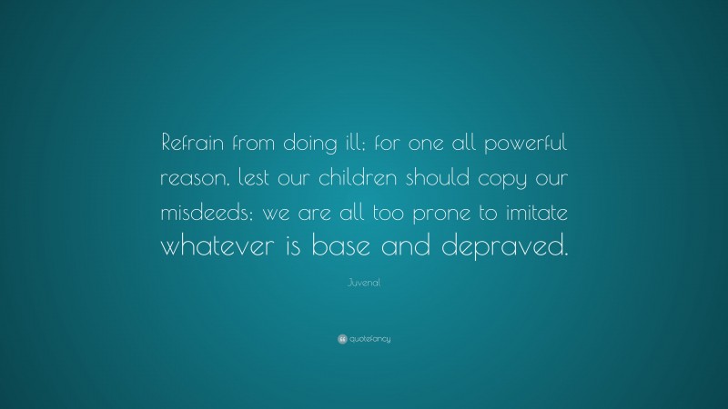 Juvenal Quote: “Refrain from doing ill; for one all powerful reason, lest our children should copy our misdeeds; we are all too prone to imitate whatever is base and depraved.”