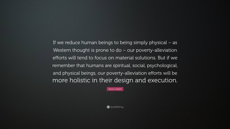 Steve Corbett Quote: “If we reduce human beings to being simply physical – as Western thought is prone to do – our poverty-alleviation efforts will tend to focus on material solutions. But if we remember that humans are spiritual, social, psychological, and physical beings, our poverty-alleviation efforts will be more holistic in their design and execution.”