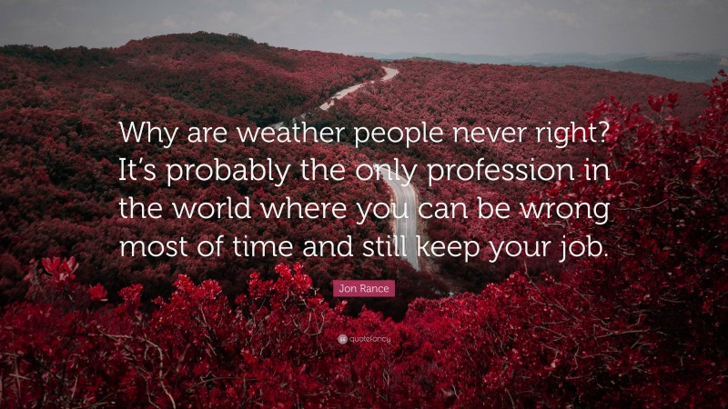 Jon Rance Quote: “Why are weather people never right? It’s probably the only profession in the world where you can be wrong most of time and still keep your job.”