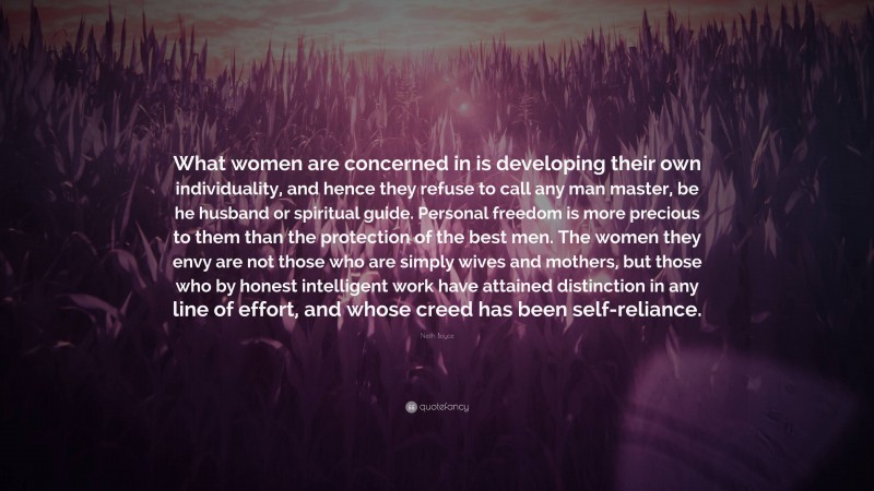 Neith Boyce Quote: “What women are concerned in is developing their own individuality, and hence they refuse to call any man master, be he husband or spiritual guide. Personal freedom is more precious to them than the protection of the best men. The women they envy are not those who are simply wives and mothers, but those who by honest intelligent work have attained distinction in any line of effort, and whose creed has been self-reliance.”