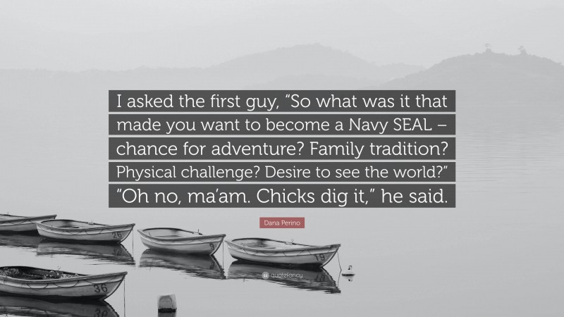 Dana Perino Quote: “I asked the first guy, “So what was it that made you want to become a Navy SEAL – chance for adventure? Family tradition? Physical challenge? Desire to see the world?” “Oh no, ma’am. Chicks dig it,” he said.”