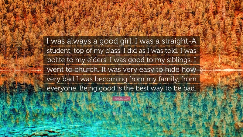 Roxane Gay Quote: “I was always a good girl. I was a straight-A student, top of my class. I did as I was told. I was polite to my elders. I was good to my siblings. I went to church. It was very easy to hide how very bad I was becoming from my family, from everyone. Being good is the best way to be bad.”