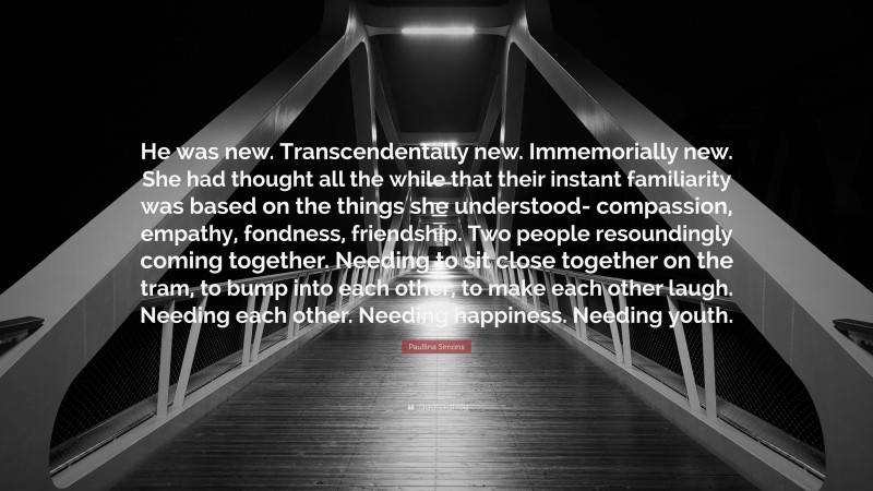 Paullina Simons Quote: “He was new. Transcendentally new. Immemorially new. She had thought all the while that their instant familiarity was based on the things she understood- compassion, empathy, fondness, friendship. Two people resoundingly coming together. Needing to sit close together on the tram, to bump into each other, to make each other laugh. Needing each other. Needing happiness. Needing youth.”