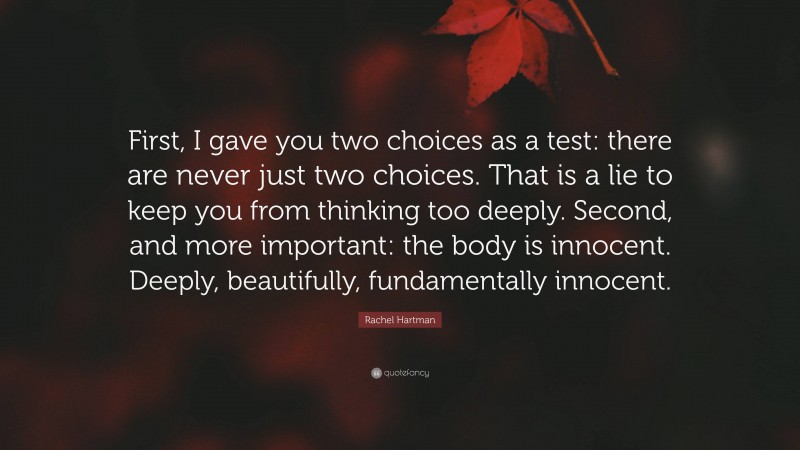Rachel Hartman Quote: “First, I gave you two choices as a test: there are never just two choices. That is a lie to keep you from thinking too deeply. Second, and more important: the body is innocent. Deeply, beautifully, fundamentally innocent.”