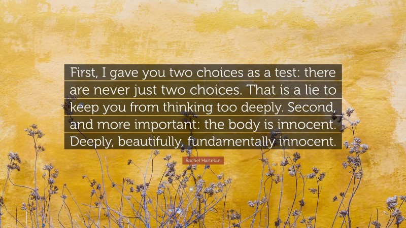 Rachel Hartman Quote: “First, I gave you two choices as a test: there are never just two choices. That is a lie to keep you from thinking too deeply. Second, and more important: the body is innocent. Deeply, beautifully, fundamentally innocent.”