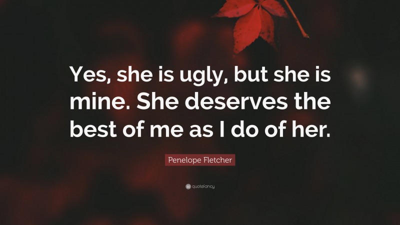 Penelope Fletcher Quote: “Yes, she is ugly, but she is mine. She deserves the best of me as I do of her.”