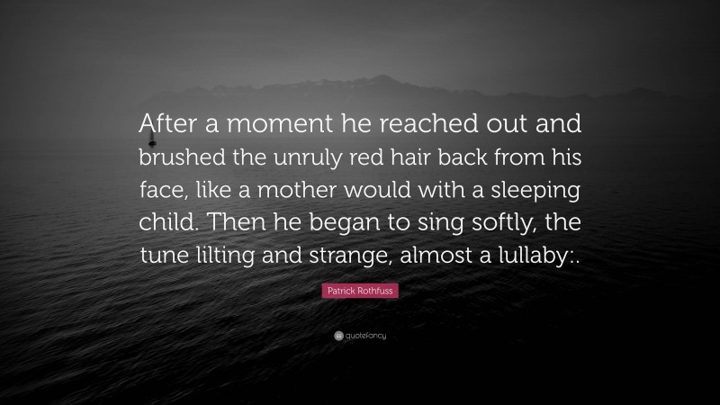 Patrick Rothfuss Quote: “After a moment he reached out and brushed the unruly red hair back from his face, like a mother would with a sleeping child. Then he began to sing softly, the tune lilting and strange, almost a lullaby:.”