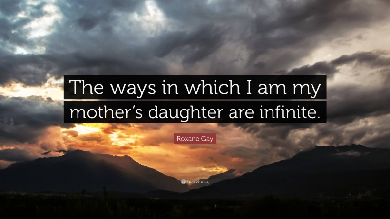 Roxane Gay Quote: “The ways in which I am my mother’s daughter are infinite.”