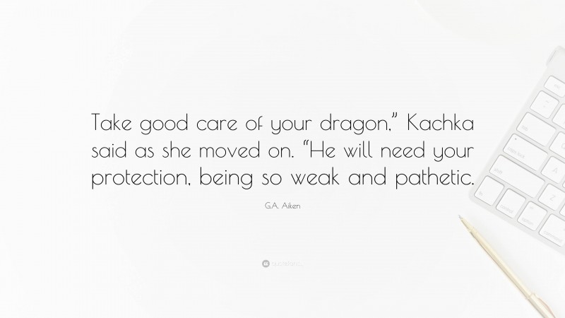 G.A. Aiken Quote: “Take good care of your dragon,” Kachka said as she moved on. “He will need your protection, being so weak and pathetic.”