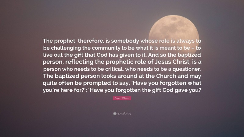 Rowan Williams Quote: “The prophet, therefore, is somebody whose role is always to be challenging the community to be what it is meant to be – to live out the gift that God has given to it. And so the baptized person, reflecting the prophetic role of Jesus Christ, is a person who needs to be critical, who needs to be a questioner. The baptized person looks around at the Church and may quite often be prompted to say, ‘Have you forgotten what you’re here for?’; ‘Have you forgotten the gift God gave you?”