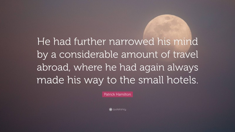 Patrick Hamilton Quote: “He had further narrowed his mind by a considerable amount of travel abroad, where he had again always made his way to the small hotels.”