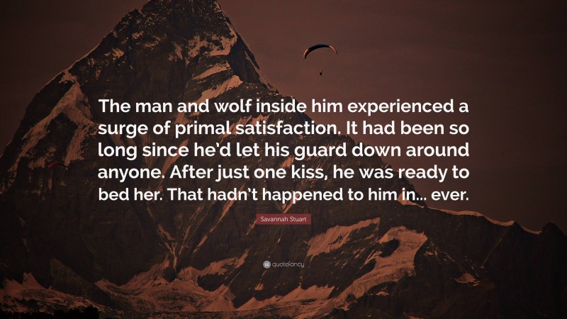 Savannah Stuart Quote: “The man and wolf inside him experienced a surge of primal satisfaction. It had been so long since he’d let his guard down around anyone. After just one kiss, he was ready to bed her. That hadn’t happened to him in... ever.”