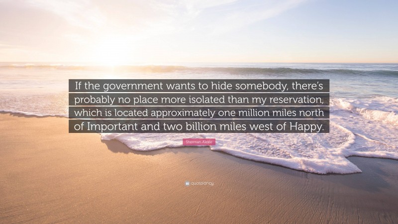 Sherman Alexie Quote: “If the government wants to hide somebody, there’s probably no place more isolated than my reservation, which is located approximately one million miles north of Important and two billion miles west of Happy.”