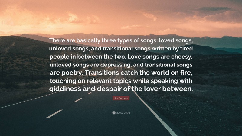 Ace Boggess Quote: “There are basically three types of songs: loved songs, unloved songs, and transitional songs written by tired people in between the two. Love songs are cheesy, unloved songs are depressing, and transitional songs are poetry. Transitions catch the world on fire, touching on relevant topics while speaking with giddiness and despair of the lover between.”