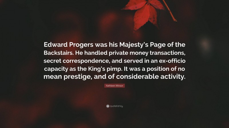 Kathleen Winsor Quote: “Edward Progers was his Majesty’s Page of the Backstairs. He handled private money transactions, secret correspondence, and served in an ex-officio capacity as the King’s pimp. It was a position of no mean prestige, and of considerable activity.”
