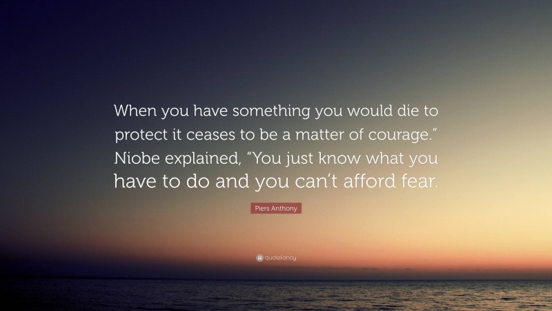 Piers Anthony Quote: “When you have something you would die to protect it ceases to be a matter of courage.” Niobe explained, “You just know what you have to do and you can’t afford fear.”