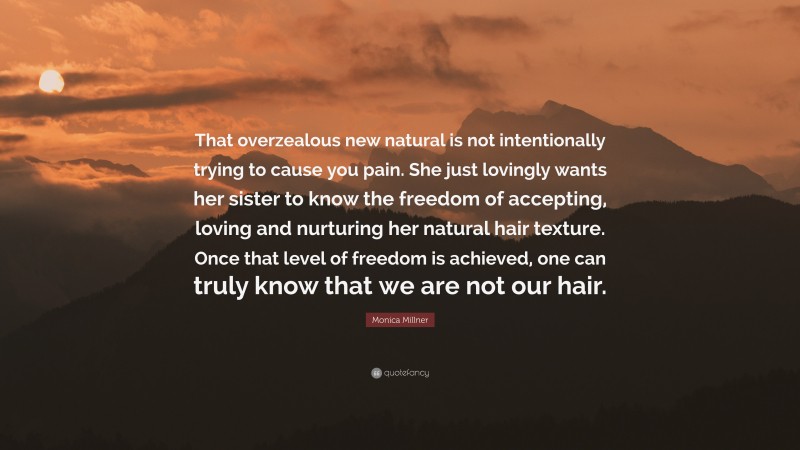 Monica Millner Quote: “That overzealous new natural is not intentionally trying to cause you pain. She just lovingly wants her sister to know the freedom of accepting, loving and nurturing her natural hair texture. Once that level of freedom is achieved, one can truly know that we are not our hair.”