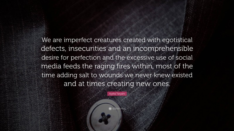 Aysha Taryam Quote: “We are imperfect creatures created with egotistical defects, insecurities and an incomprehensible desire for perfection and the excessive use of social media feeds the raging fires within, most of the time adding salt to wounds we never knew existed and at times creating new ones.”