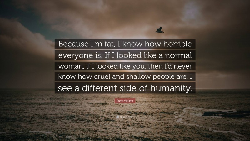 Sarai Walker Quote: “Because I’m fat, I know how horrible everyone is. If I looked like a normal woman, if I looked like you, then I’d never know how cruel and shallow people are. I see a different side of humanity.”