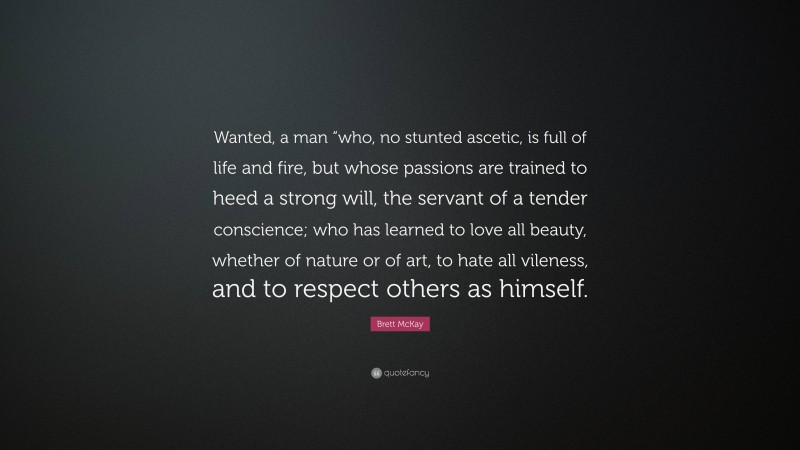 Brett McKay Quote: “Wanted, a man “who, no stunted ascetic, is full of life and fire, but whose passions are trained to heed a strong will, the servant of a tender conscience; who has learned to love all beauty, whether of nature or of art, to hate all vileness, and to respect others as himself.”