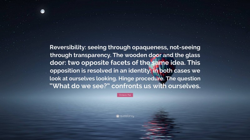 Octavio Paz Quote: “Reversibility: seeing through opaqueness, not-seeing through transparency. The wooden door and the glass door: two opposite facets of the same idea. This opposition is resolved in an identity: in both cases we look at ourselves looking. Hinge procedure. The question “What do we see?” confronts us with ourselves.”