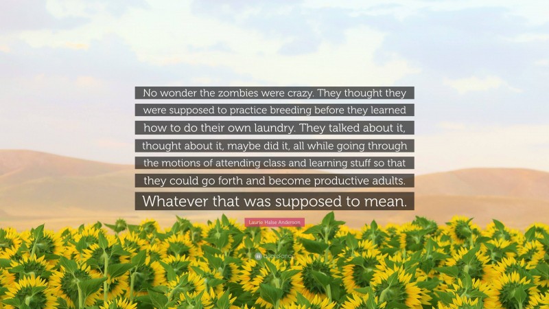 Laurie Halse Anderson Quote: “No wonder the zombies were crazy. They thought they were supposed to practice breeding before they learned how to do their own laundry. They talked about it, thought about it, maybe did it, all while going through the motions of attending class and learning stuff so that they could go forth and become productive adults. Whatever that was supposed to mean.”