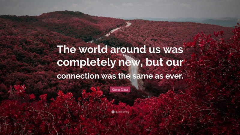 Kiera Cass Quote: “The world around us was completely new, but our connection was the same as ever.”