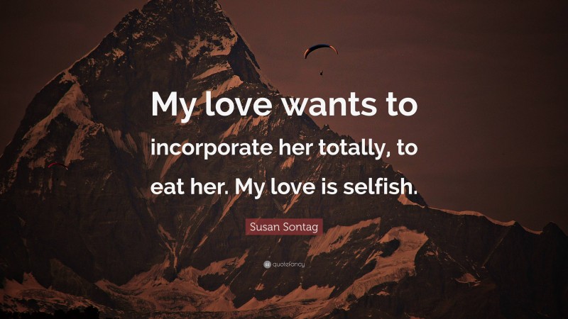 Susan Sontag Quote: “My love wants to incorporate her totally, to eat her. My love is selfish.”