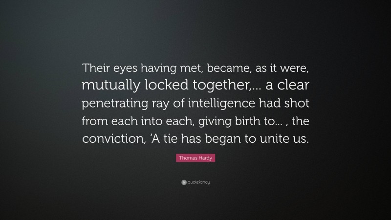 Thomas Hardy Quote: “Their eyes having met, became, as it were, mutually locked together,... a clear penetrating ray of intelligence had shot from each into each, giving birth to... , the conviction, ‘A tie has began to unite us.”