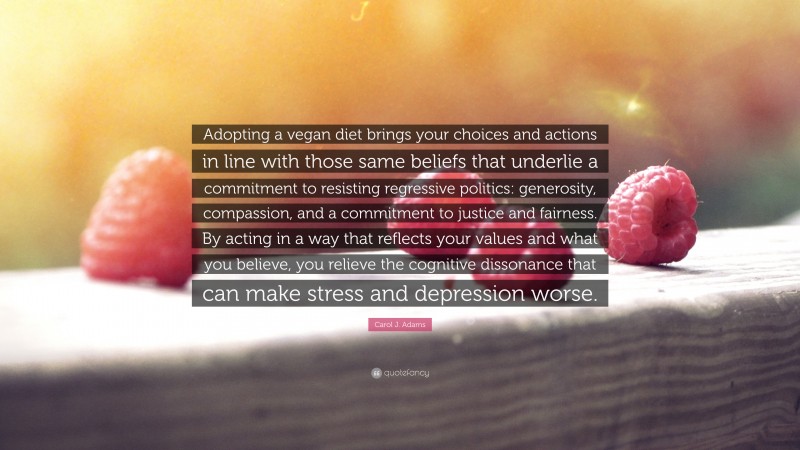 Carol J. Adams Quote: “Adopting a vegan diet brings your choices and actions in line with those same beliefs that underlie a commitment to resisting regressive politics: generosity, compassion, and a commitment to justice and fairness. By acting in a way that reflects your values and what you believe, you relieve the cognitive dissonance that can make stress and depression worse.”