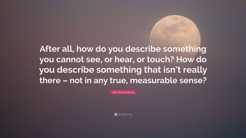 Jess Rothenberg Quote: “After all, how do you describe something you cannot see, or hear, or touch? How do you describe something that isn’t really there – not in any true, measurable sense?”