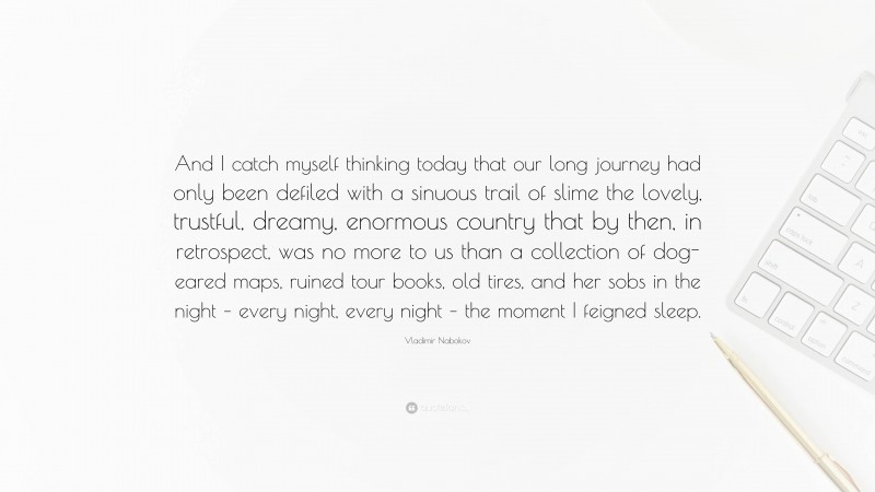 Vladimir Nabokov Quote: “And I catch myself thinking today that our long journey had only been defiled with a sinuous trail of slime the lovely, trustful, dreamy, enormous country that by then, in retrospect, was no more to us than a collection of dog-eared maps, ruined tour books, old tires, and her sobs in the night – every night, every night – the moment I feigned sleep.”