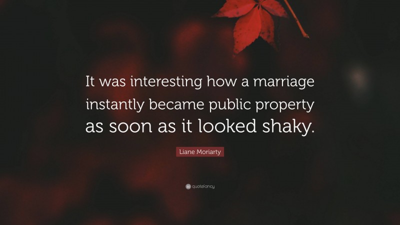 Liane Moriarty Quote: “It was interesting how a marriage instantly became public property as soon as it looked shaky.”