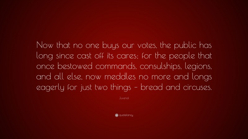 Juvenal Quote: “Now that no one buys our votes, the public has long since cast off its cares; for the people that once bestowed commands, consulships, legions, and all else, now meddles no more and longs eagerly for just two things – bread and circuses.”