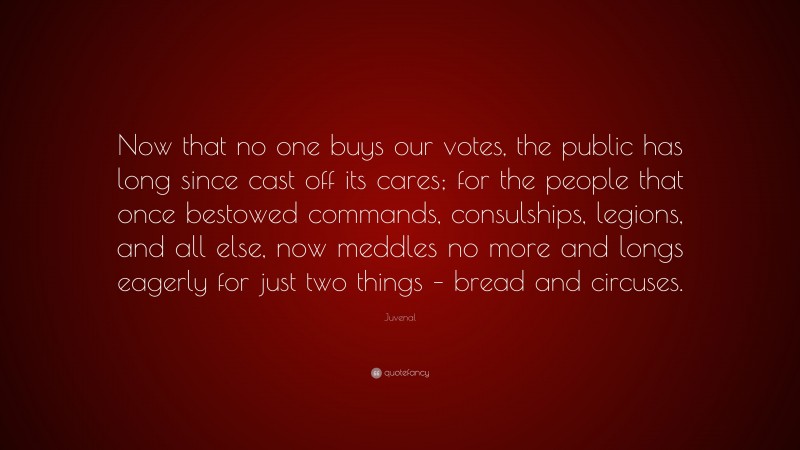 Juvenal Quote: “Now that no one buys our votes, the public has long since cast off its cares; for the people that once bestowed commands, consulships, legions, and all else, now meddles no more and longs eagerly for just two things – bread and circuses.”