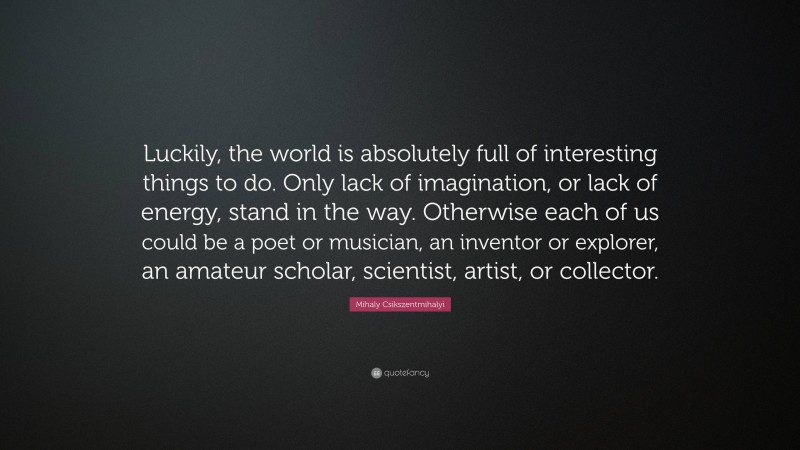 Mihaly Csikszentmihalyi Quote: “Luckily, the world is absolutely full of interesting things to do. Only lack of imagination, or lack of energy, stand in the way. Otherwise each of us could be a poet or musician, an inventor or explorer, an amateur scholar, scientist, artist, or collector.”