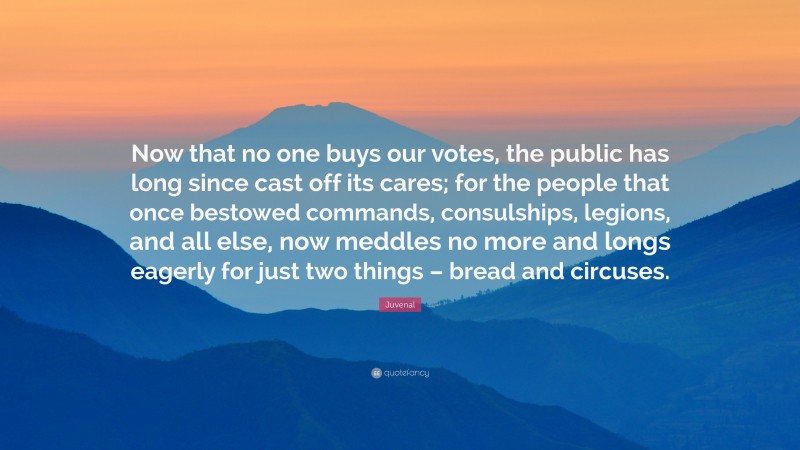 Juvenal Quote: “Now that no one buys our votes, the public has long since cast off its cares; for the people that once bestowed commands, consulships, legions, and all else, now meddles no more and longs eagerly for just two things – bread and circuses.”