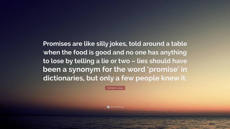 Cameron Jace Quote: “Promises are like silly jokes, told around a table when the food is good and no one has anything to lose by telling a lie or two – lies should have been a synonym for the word ‘promise’ in dictionaries, but only a few people knew it.”