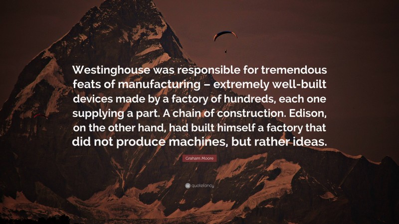 Graham Moore Quote: “Westinghouse was responsible for tremendous feats of manufacturing – extremely well-built devices made by a factory of hundreds, each one supplying a part. A chain of construction. Edison, on the other hand, had built himself a factory that did not produce machines, but rather ideas.”
