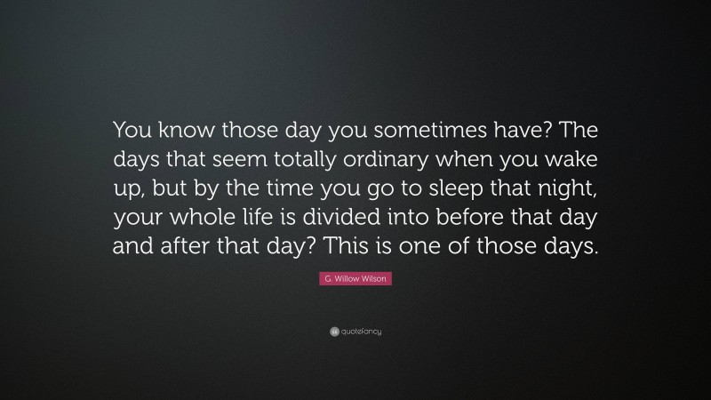 G. Willow Wilson Quote: “You know those day you sometimes have? The days that seem totally ordinary when you wake up, but by the time you go to sleep that night, your whole life is divided into before that day and after that day? This is one of those days.”