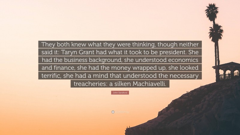 John Sandford Quote: “They both knew what they were thinking, though neither said it: Taryn Grant had what it took to be president. She had the business background, she understood economics and finance, she had the money wrapped up, she looked terrific, she had a mind that understood the necessary treacheries: a silken Machiavelli.”