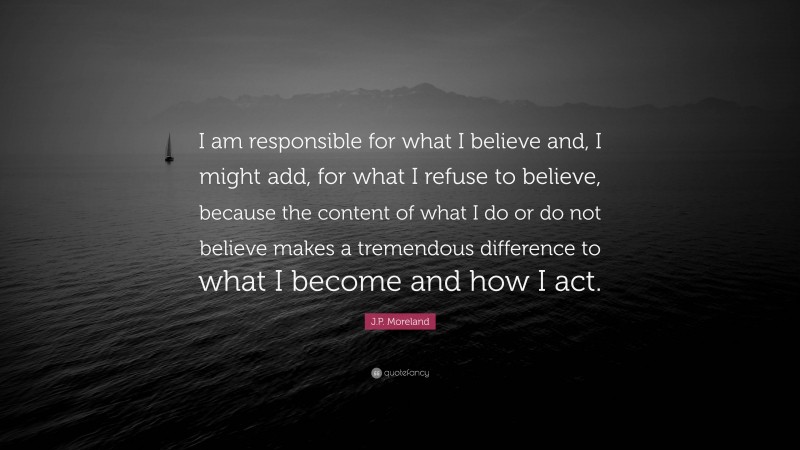J.P. Moreland Quote: “I am responsible for what I believe and, I might add, for what I refuse to believe, because the content of what I do or do not believe makes a tremendous difference to what I become and how I act.”