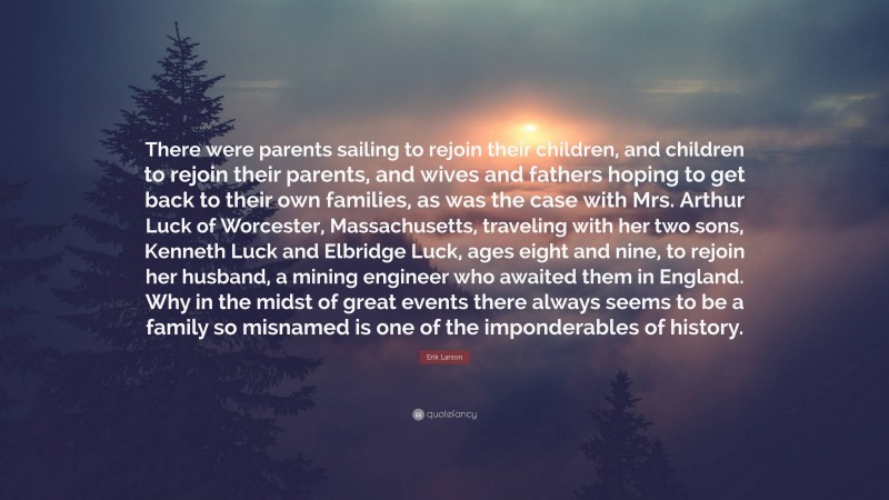 Erik Larson Quote: “There were parents sailing to rejoin their children, and children to rejoin their parents, and wives and fathers hoping to get back to their own families, as was the case with Mrs. Arthur Luck of Worcester, Massachusetts, traveling with her two sons, Kenneth Luck and Elbridge Luck, ages eight and nine, to rejoin her husband, a mining engineer who awaited them in England. Why in the midst of great events there always seems to be a family so misnamed is one of the imponderables of history.”