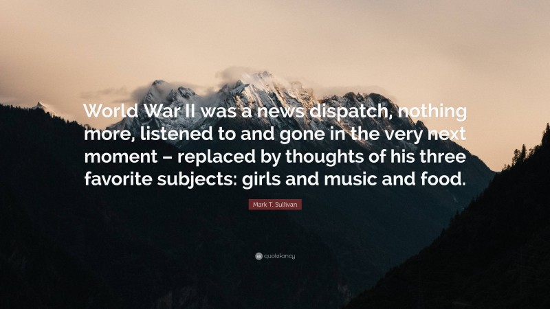 Mark T. Sullivan Quote: “World War II was a news dispatch, nothing more, listened to and gone in the very next moment – replaced by thoughts of his three favorite subjects: girls and music and food.”