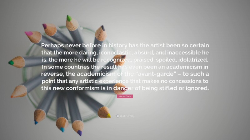 Mircea Eliade Quote: “Perhaps never before in history has the artist been so certain that the more daring, iconoclastic, absurd, and inaccessible he is, the more he will be recognized, praised, spoiled, idolatrized. In some countries the result has even been an academicism in reverse, the academicism of the “avant-garde” – to such a point that any artistic experience that makes no concessions to this new conformism is in danger of being stifled or ignored.”