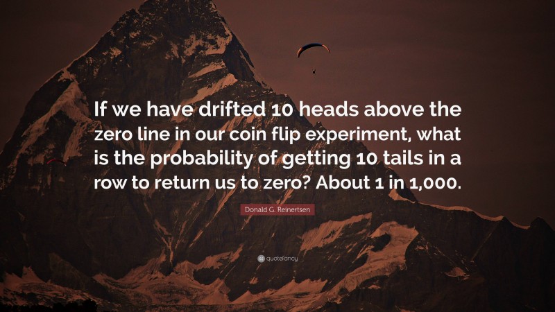 Donald G. Reinertsen Quote: “If we have drifted 10 heads above the zero line in our coin flip experiment, what is the probability of getting 10 tails in a row to return us to zero? About 1 in 1,000.”