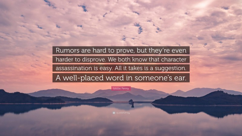 Louise Penny Quote: “Rumors are hard to prove, but they’re even harder to disprove. We both know that character assassination is easy. All it takes is a suggestion. A well-placed word in someone’s ear.”