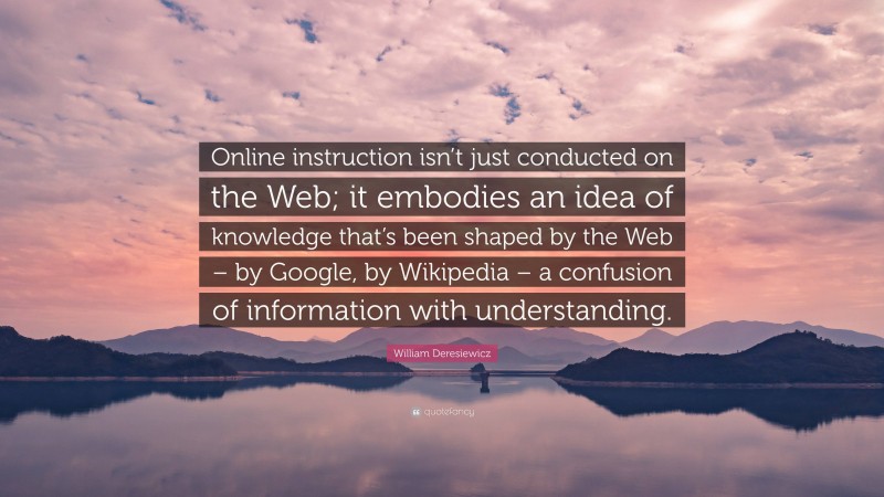 William Deresiewicz Quote: “Online instruction isn’t just conducted on the Web; it embodies an idea of knowledge that’s been shaped by the Web – by Google, by Wikipedia – a confusion of information with understanding.”