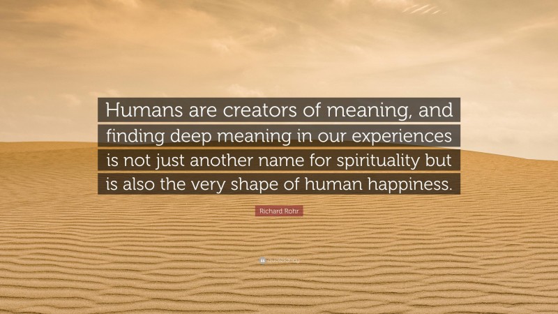 Richard Rohr Quote: “Humans are creators of meaning, and finding deep meaning in our experiences is not just another name for spirituality but is also the very shape of human happiness.”