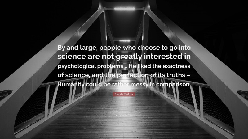 Brenda Maddox Quote: “By and large, people who choose to go into science are not greatly interested in psychological problems... He liked the exactness of science, and the perfection of its truths – Humanity could be rather messy in comparison.”